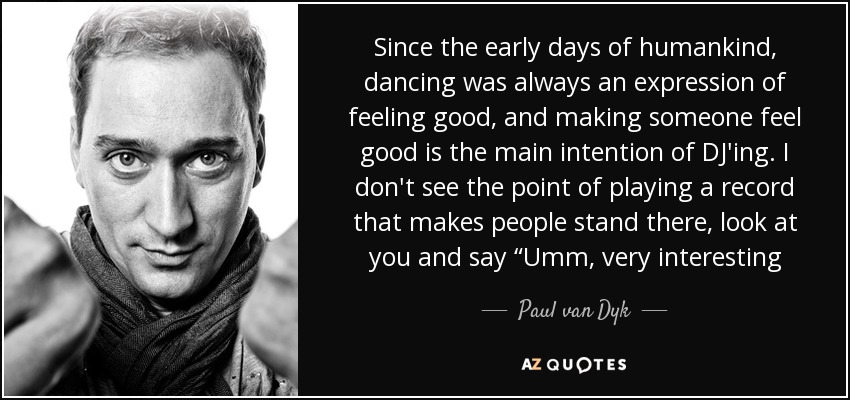 Since the early days of humankind, dancing was always an expression of feeling good, and making someone feel good is the main intention of DJ'ing. I don't see the point of playing a record that makes people stand there, look at you and say “Umm, very interesting - Paul van Dyk