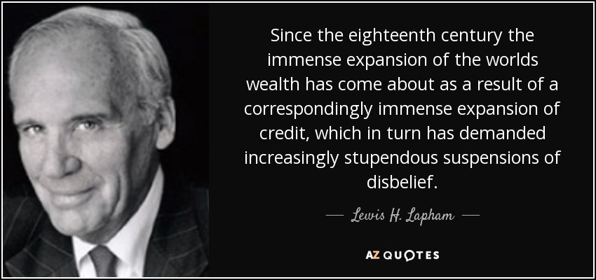 Since the eighteenth century the immense expansion of the worlds wealth has come about as a result of a correspondingly immense expansion of credit, which in turn has demanded increasingly stupendous suspensions of disbelief. - Lewis H. Lapham