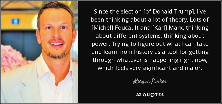 Since the election [of Donald Trump], I've been thinking about a lot of theory. Lots of [Michel] Foucault and [Karl] Marx, thinking about different systems, thinking about power. Trying to figure out what I can take and learn from history as a tool for getting through whatever is happening right now, which feels very significant and major. - Morgan Parker