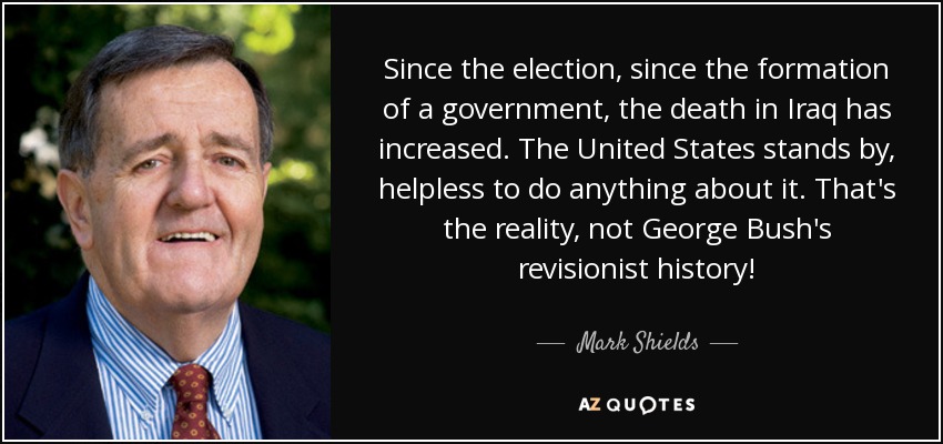 Since the election, since the formation of a government, the death in Iraq has increased. The United States stands by, helpless to do anything about it. That's the reality, not George Bush's revisionist history! - Mark Shields