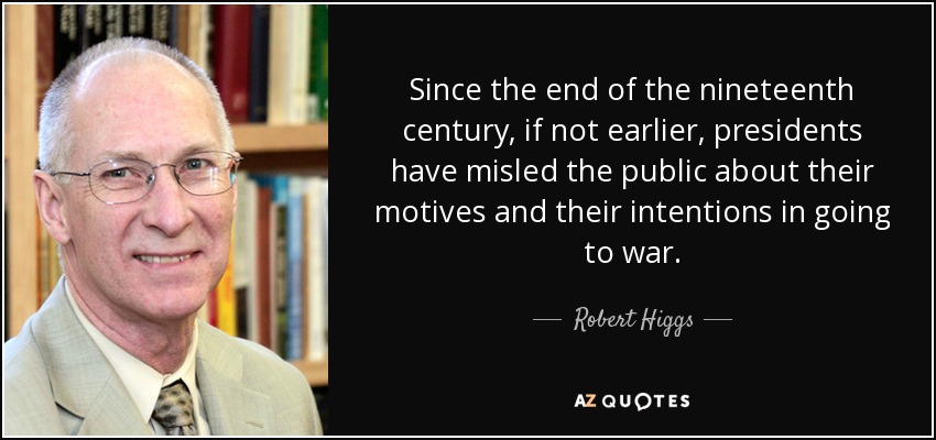 Since the end of the nineteenth century, if not earlier, presidents have misled the public about their motives and their intentions in going to war. - Robert Higgs