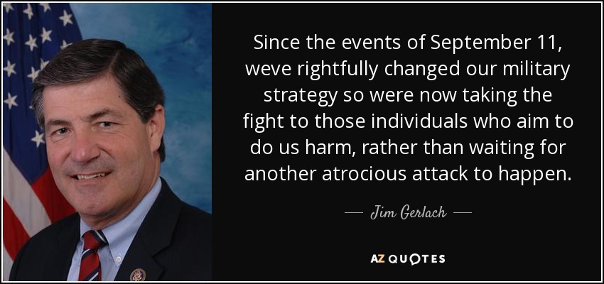 Since the events of September 11, weve rightfully changed our military strategy so were now taking the fight to those individuals who aim to do us harm, rather than waiting for another atrocious attack to happen. - Jim Gerlach