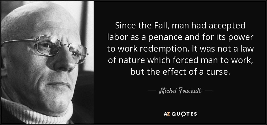 Since the Fall, man had accepted labor as a penance and for its power to work redemption. It was not a law of nature which forced man to work, but the effect of a curse. - Michel Foucault