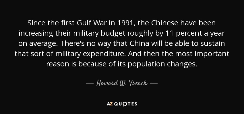 Since the first Gulf War in 1991, the Chinese have been increasing their military budget roughly by 11 percent a year on average. There's no way that China will be able to sustain that sort of military expenditure. And then the most important reason is because of its population changes. - Howard W. French