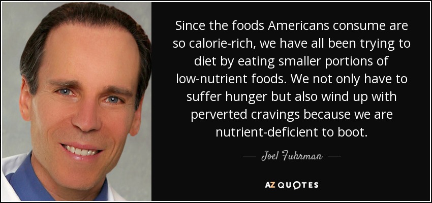 Since the foods Americans consume are so calorie-rich, we have all been trying to diet by eating smaller portions of low-nutrient foods. We not only have to suffer hunger but also wind up with perverted cravings because we are nutrient-deficient to boot. - Joel Fuhrman