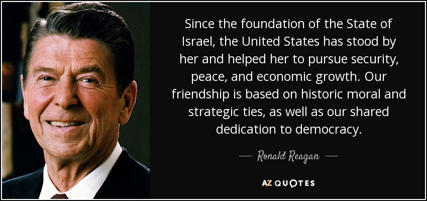 Since the foundation of the State of Israel, the United States has stood by her and helped her to pursue security, peace, and economic growth. Our friendship is based on historic moral and strategic ties, as well as our shared dedication to democracy. - Ronald Reagan