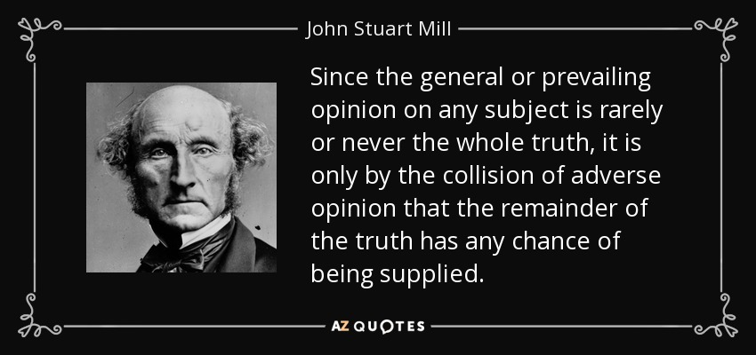 Since the general or prevailing opinion on any subject is rarely or never the whole truth, it is only by the collision of adverse opinion that the remainder of the truth has any chance of being supplied. - John Stuart Mill