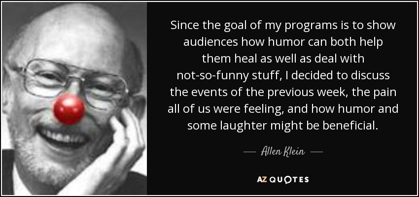 Since the goal of my programs is to show audiences how humor can both help them heal as well as deal with not-so-funny stuff, I decided to discuss the events of the previous week, the pain all of us were feeling, and how humor and some laughter might be beneficial. - Allen Klein