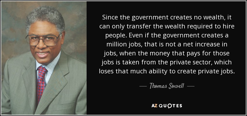 Since the government creates no wealth, it can only transfer the wealth required to hire people. Even if the government creates a million jobs, that is not a net increase in jobs, when the money that pays for those jobs is taken from the private sector, which loses that much ability to create private jobs. - Thomas Sowell