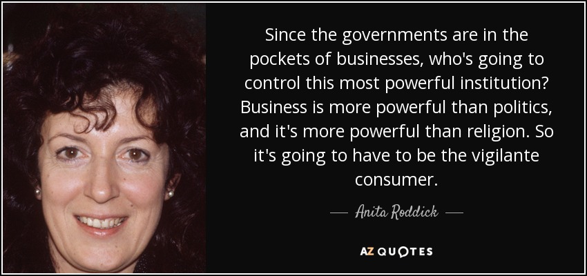 Since the governments are in the pockets of businesses, who's going to control this most powerful institution? Business is more powerful than politics, and it's more powerful than religion. So it's going to have to be the vigilante consumer. - Anita Roddick