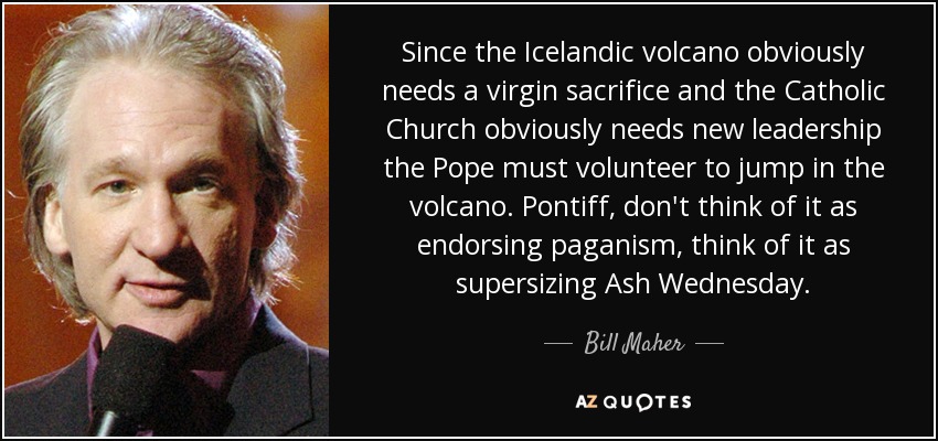 Since the Icelandic volcano obviously needs a virgin sacrifice and the Catholic Church obviously needs new leadership the Pope must volunteer to jump in the volcano. Pontiff, don't think of it as endorsing paganism, think of it as supersizing Ash Wednesday. - Bill Maher