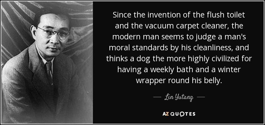 Since the invention of the flush toilet and the vacuum carpet cleaner, the modern man seems to judge a man's moral standards by his cleanliness, and thinks a dog the more highly civilized for having a weekly bath and a winter wrapper round his belly. - Lin Yutang
