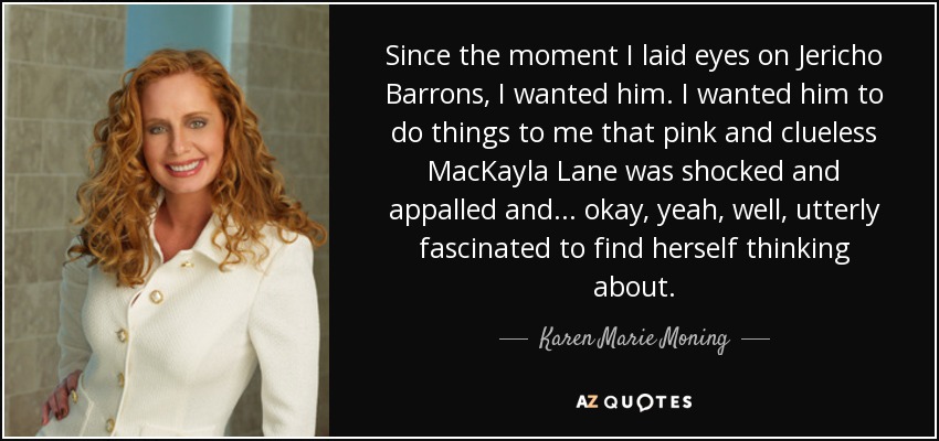 Since the moment I laid eyes on Jericho Barrons, I wanted him. I wanted him to do things to me that pink and clueless MacKayla Lane was shocked and appalled and ... okay, yeah, well, utterly fascinated to find herself thinking about. - Karen Marie Moning