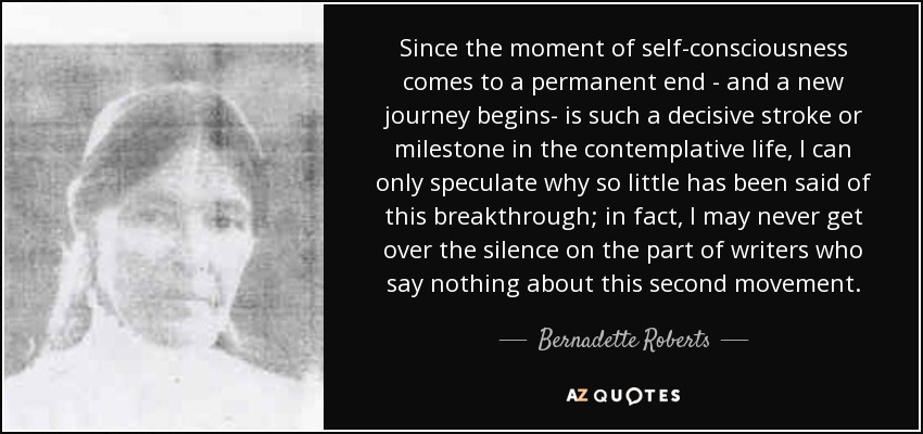 Since the moment of self-consciousness comes to a permanent end - and a new journey begins- is such a decisive stroke or milestone in the contemplative life, I can only speculate why so little has been said of this breakthrough; in fact , I may never get over the silence on the part of writers who say nothing about this second movement. - Bernadette Roberts