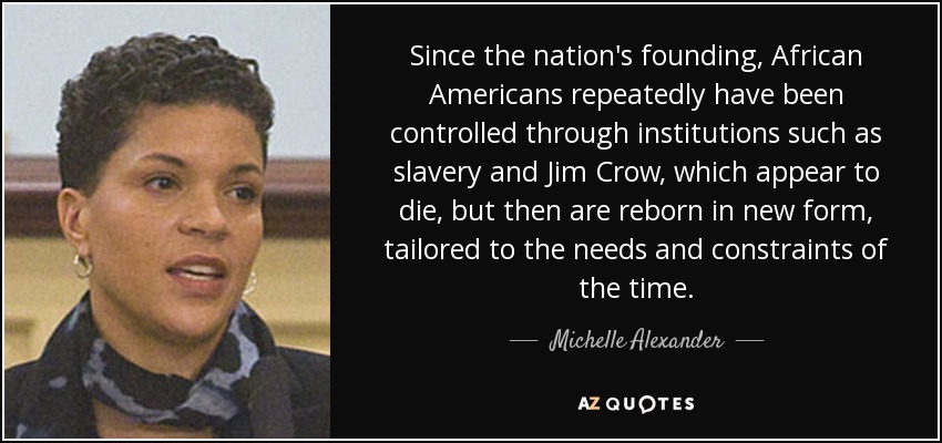 Since the nation's founding, African Americans repeatedly have been controlled through institutions such as slavery and Jim Crow, which appear to die, but then are reborn in new form, tailored to the needs and constraints of the time. - Michelle Alexander