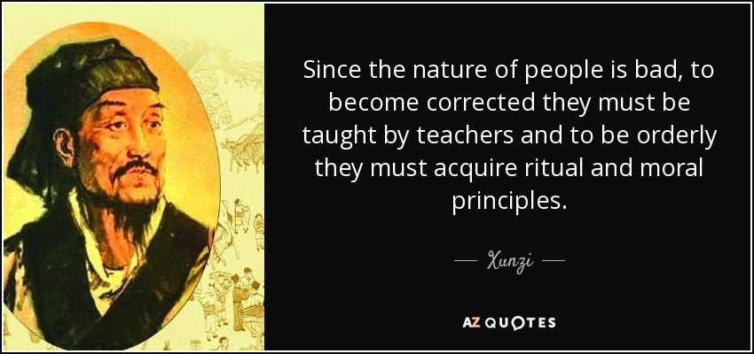 Since the nature of people is bad, to become corrected they must be taught by teachers and to be orderly they must acquire ritual and moral principles. - Xunzi