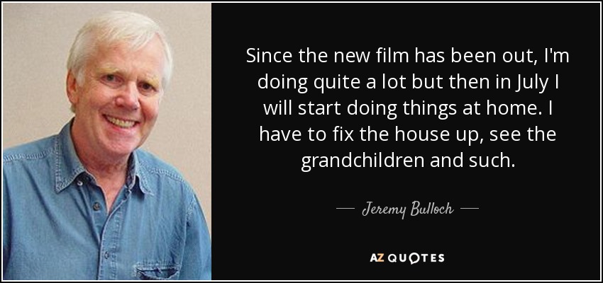 Since the new film has been out, I'm doing quite a lot but then in July I will start doing things at home. I have to fix the house up, see the grandchildren and such. - Jeremy Bulloch