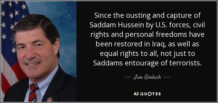 Since the ousting and capture of Saddam Hussein by U.S. forces, civil rights and personal freedoms have been restored in Iraq, as well as equal rights to all, not just to Saddams entourage of terrorists. - Jim Gerlach