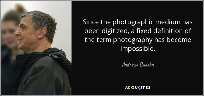 Since the photographic medium has been digitized, a fixed definition of the term photography has become impossible. - Andreas Gursky