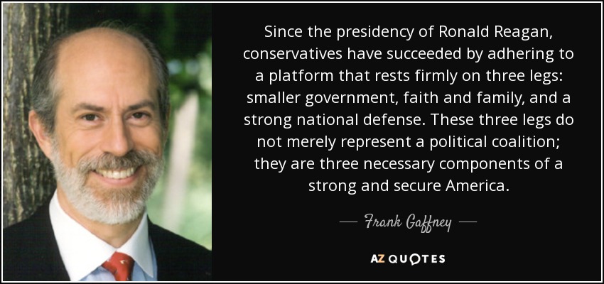 Since the presidency of Ronald Reagan, conservatives have succeeded by adhering to a platform that rests firmly on three legs: smaller government, faith and family, and a strong national defense. These three legs do not merely represent a political coalition; they are three necessary components of a strong and secure America. - Frank Gaffney