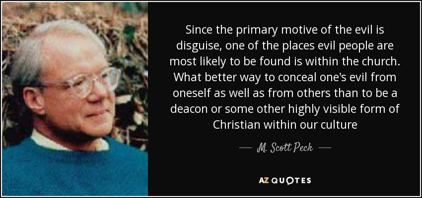 Since the primary motive of the evil is disguise, one of the places evil people are most likely to be found is within the church. What better way to conceal one's evil from oneself as well as from others than to be a deacon or some other highly visible form of Christian within our culture - M. Scott Peck