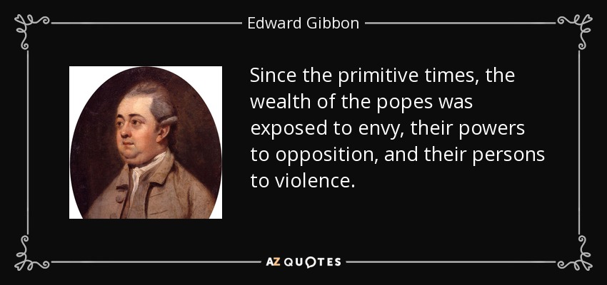 Since the primitive times, the wealth of the popes was exposed to envy, their powers to opposition, and their persons to violence. - Edward Gibbon