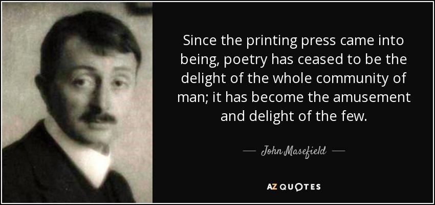 Since the printing press came into being, poetry has ceased to be the delight of the whole community of man; it has become the amusement and delight of the few. - John Masefield