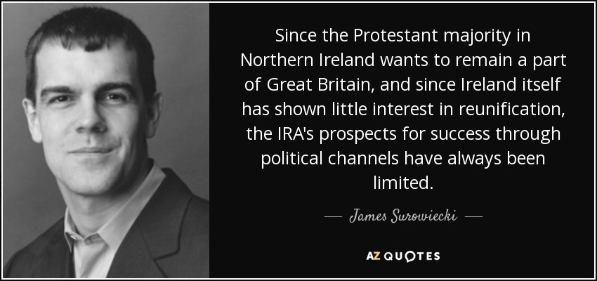 Since the Protestant majority in Northern Ireland wants to remain a part of Great Britain, and since Ireland itself has shown little interest in reunification, the IRA's prospects for success through political channels have always been limited. - James Surowiecki