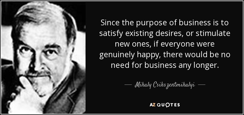 Since the purpose of business is to satisfy existing desires, or stimulate new ones, if everyone were genuinely happy, there would be no need for business any longer. - Mihaly Csikszentmihalyi