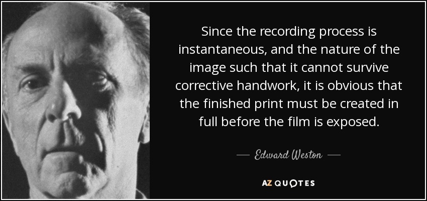 Since the recording process is instantaneous, and the nature of the image such that it cannot survive corrective handwork, it is obvious that the finished print must be created in full before the film is exposed. - Edward Weston