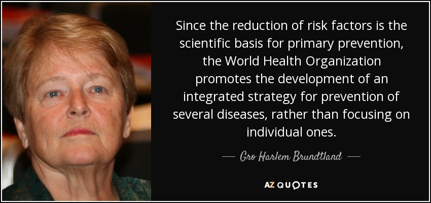 Since the reduction of risk factors is the scientific basis for primary prevention, the World Health Organization promotes the development of an integrated strategy for prevention of several diseases, rather than focusing on individual ones. - Gro Harlem Brundtland