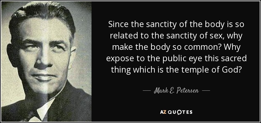 Since the sanctity of the body is so related to the sanctity of sex, why make the body so common? Why expose to the public eye this sacred thing which is the temple of God? - Mark E. Petersen