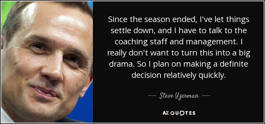 Since the season ended, I've let things settle down, and I have to talk to the coaching staff and management. I really don't want to turn this into a big drama. So I plan on making a definite decision relatively quickly. - Steve Yzerman