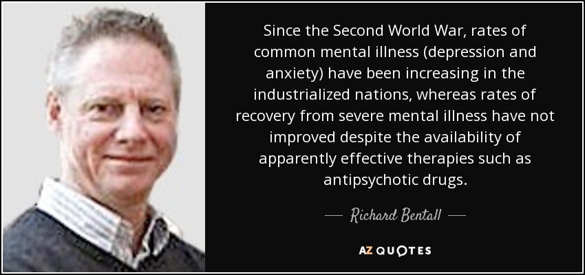 Since the Second World War, rates of common mental illness (depression and anxiety) have been increasing in the industrialized nations, whereas rates of recovery from severe mental illness have not improved despite the availability of apparently effective therapies such as antipsychotic drugs. - Richard Bentall