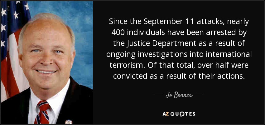 Since the September 11 attacks, nearly 400 individuals have been arrested by the Justice Department as a result of ongoing investigations into international terrorism. Of that total, over half were convicted as a result of their actions. - Jo Bonner