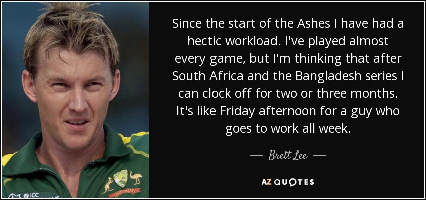Since the start of the Ashes I have had a hectic workload. I've played almost every game, but I'm thinking that after South Africa and the Bangladesh series I can clock off for two or three months. It's like Friday afternoon for a guy who goes to work all week. - Brett Lee