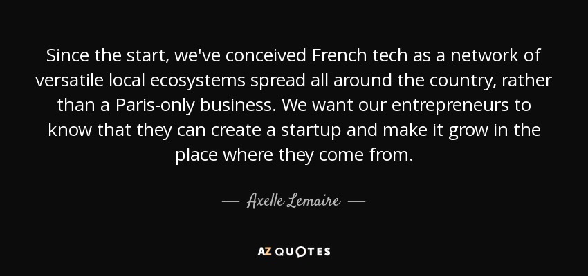 Since the start, we've conceived French tech as a network of versatile local ecosystems spread all around the country, rather than a Paris-only business. We want our entrepreneurs to know that they can create a startup and make it grow in the place where they come from. - Axelle Lemaire