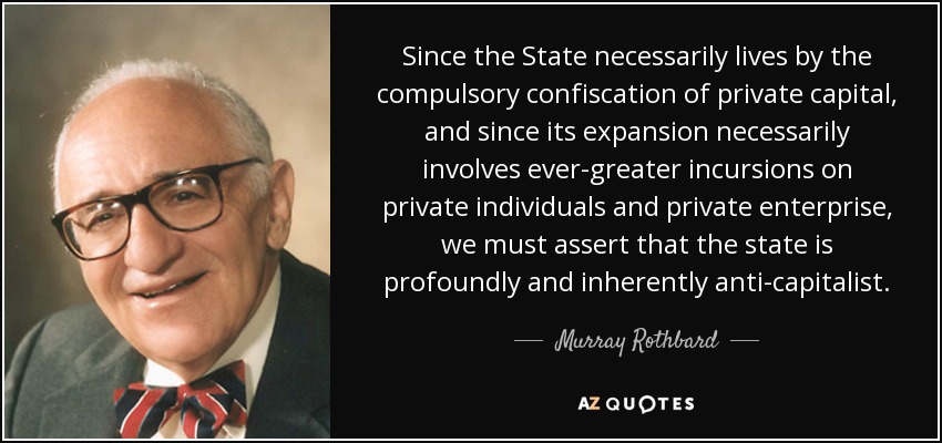 Since the State necessarily lives by the compulsory confiscation of private capital, and since its expansion necessarily involves ever-greater incursions on private individuals and private enterprise, we must assert that the state is profoundly and inherently anti-capitalist . - Murray Rothbard