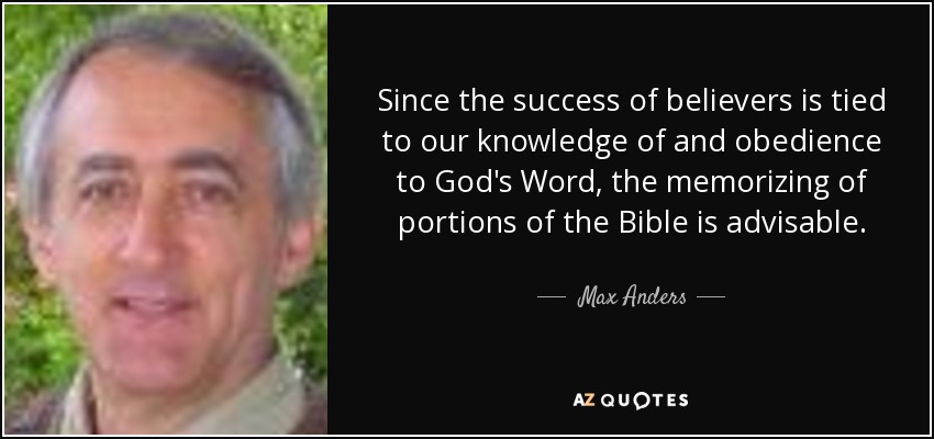 Since the success of believers is tied to our knowledge of and obedience to God's Word, the memorizing of portions of the Bible is advisable. - Max Anders