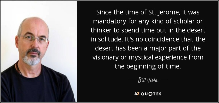 Since the time of St. Jerome, it was mandatory for any kind of scholar or thinker to spend time out in the desert in solitude. It's no coincidence that the desert has been a major part of the visionary or mystical experience from the beginning of time. - Bill Viola