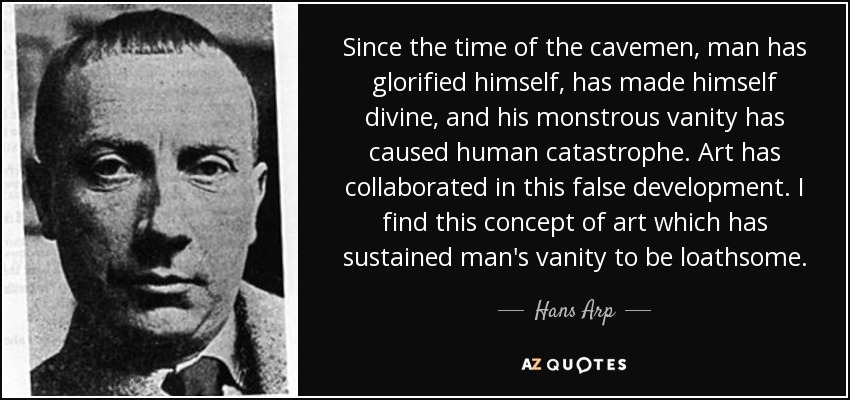 Since the time of the cavemen, man has glorified himself, has made himself divine, and his monstrous vanity has caused human catastrophe. Art has collaborated in this false development. I find this concept of art which has sustained man's vanity to be loathsome. - Hans Arp