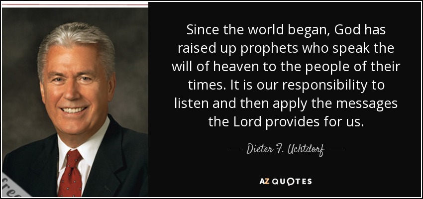 Since the world began, God has raised up prophets who speak the will of heaven to the people of their times. It is our responsibility to listen and then apply the messages the Lord provides for us. - Dieter F. Uchtdorf
