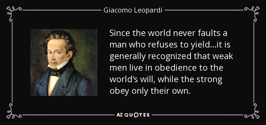 Since the world never faults a man who refuses to yield...it is generally recognized that weak men live in obedience to the world's will, while the strong obey only their own. - Giacomo Leopardi