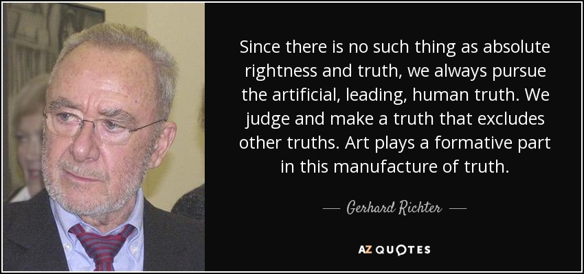 Since there is no such thing as absolute rightness and truth, we always pursue the artificial, leading, human truth. We judge and make a truth that excludes other truths. Art plays a formative part in this manufacture of truth. - Gerhard Richter