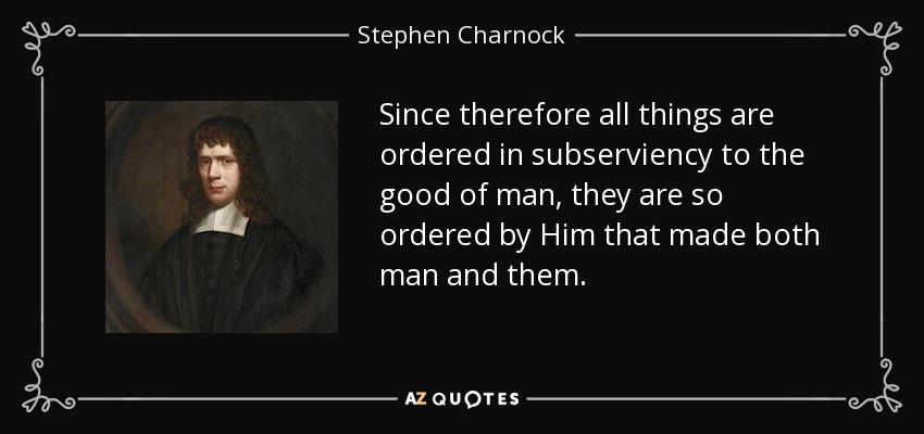 Since therefore all things are ordered in subserviency to the good of man, they are so ordered by Him that made both man and them. - Stephen Charnock