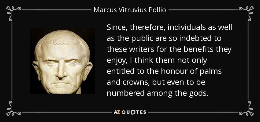 Since, therefore, individuals as well as the public are so indebted to these writers for the benefits they enjoy, I think them not only entitled to the honour of palms and crowns, but even to be numbered among the gods. - Marcus Vitruvius Pollio