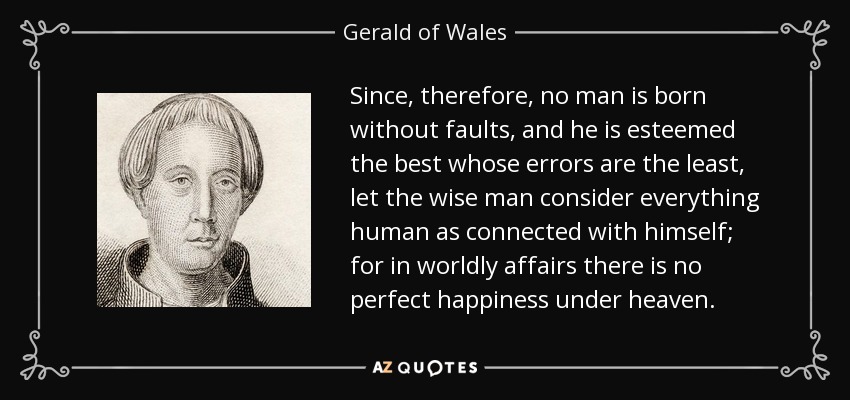 Since, therefore, no man is born without faults, and he is esteemed the best whose errors are the least, let the wise man consider everything human as connected with himself; for in worldly affairs there is no perfect happiness under heaven. - Gerald of Wales