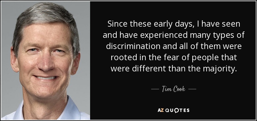 Since these early days, I have seen and have experienced many types of discrimination and all of them were rooted in the fear of people that were different than the majority. - Tim Cook