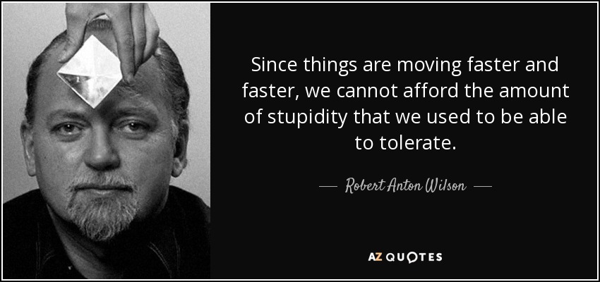 Since things are moving faster and faster, we cannot afford the amount of stupidity that we used to be able to tolerate. - Robert Anton Wilson