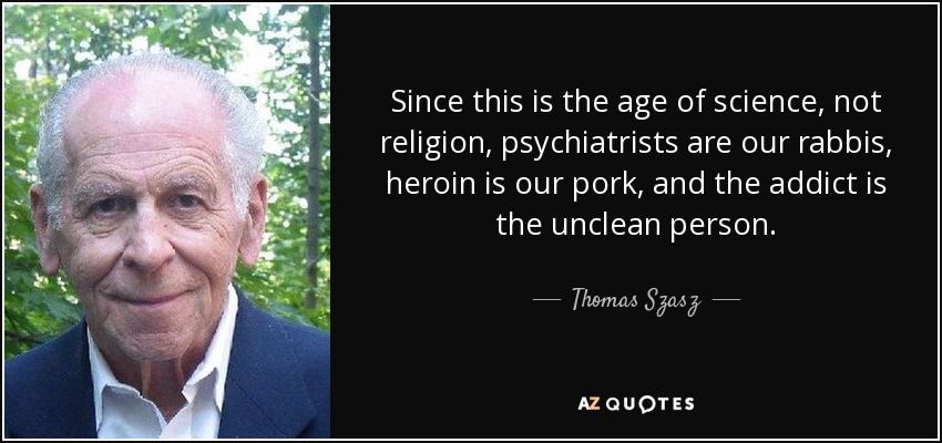 Since this is the age of science, not religion, psychiatrists are our rabbis, heroin is our pork, and the addict is the unclean person. - Thomas Szasz